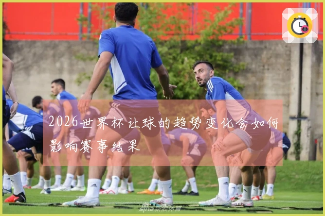 2026世界杯让球的趋势变化会如何影响赛事结果